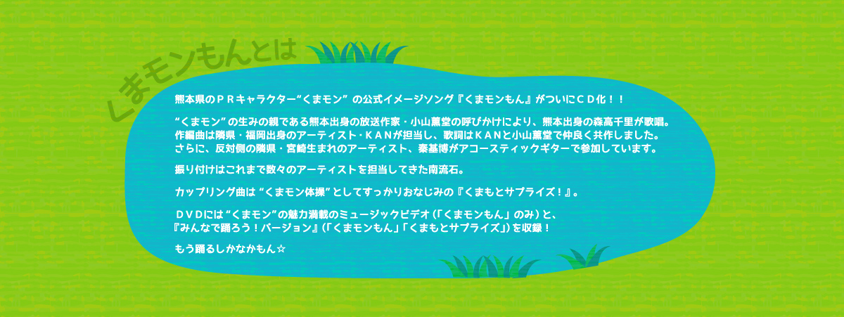 くまモンもんとは：熊本県PRマスコットキャラクター「くまモン」。人気沸騰中くまモンの公式イメージソングがついにCD化！！
くまモン生誕3周年の2013年3月12日、誕生日を祝うため作られたこの『くまモンもん』は、熊本出身であり、くまモンの生みの親である放送作家の小山薫堂の呼びかけにより、歌は熊本出身2012年デビュー25周年を迎えた森高千里、作曲・編曲は隣県福岡出身のアーティスト・KANが担当、作詞はKAN・小山薫堂による共作。
振り付けはこれまで数々のアーティストを担当してきた南流石が担当。
「くまモンもん」ＤＶＤには、くまモンの魅力が満載の“ミュージックビデオ”と“みんなで踊ろう！バージョン”
（振り付け映像）の2種を収録！カップリング曲は「くまモン体操」として、くまモンファンにはすっかりおなじみの「くまもとサプライズ！」。こちらもＤＶＤには振り付け映像を収録。
もう踊るしかなかばい☆★☆