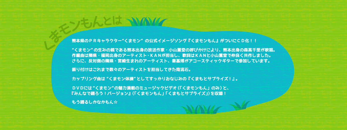 くまモンもんとは：熊本県PRマスコットキャラクター「くまモン」。人気沸騰中くまモンの公式イメージソングがついにCD化！！
くまモン生誕3周年の2013年3月12日、誕生日を祝うため作られたこの『くまモンもん』は、熊本出身であり、くまモンの生みの親である放送作家の小山薫堂の呼びかけにより、歌は熊本出身2012年デビュー25周年を迎えた森高千里、作曲・編曲は隣県福岡出身のアーティスト・KANが担当、作詞はKAN・小山薫堂による共作。
振り付けはこれまで数々のアーティストを担当してきた南流石が担当。
「くまモンもん」ＤＶＤには、くまモンの魅力が満載の“ミュージックビデオ”と“みんなで踊ろう！バージョン”
（振り付け映像）の2種を収録！カップリング曲は「くまモン体操」として、くまモンファンにはすっかりおなじみの「くまもとサプライズ！」。こちらもＤＶＤには振り付け映像を収録。
もう踊るしかなかばい☆★☆