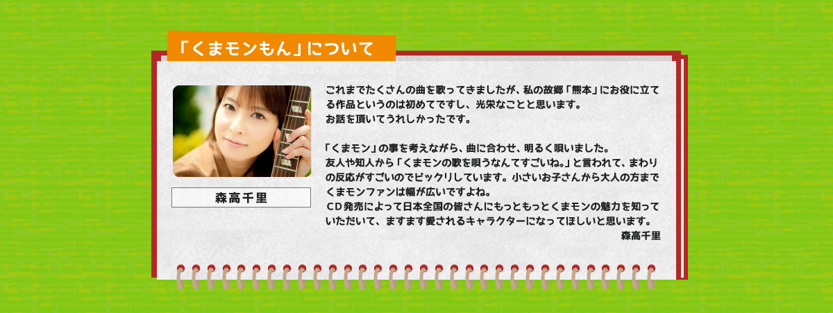 これまでたくさんの曲を歌ってきましたが、私の故郷「熊本」にお役に立てる作品というのは初めてですし、光栄なことと思います。
お話を頂いてうれしかったです。
「くまモン」の事を考えながら、曲に合わせ、明るく唄いました。
友人や知人から「くまモンの歌を唄うなんてすごいね。」と言われて、まわりの反応がすごいのでビックリしています。小さいお子さんから大人の方までくまモンファンは幅が広いですよね。
ＣＤ発売によって日本全国の皆さんにもっともっとくまモンの魅力を知っていただいて、ますます愛されるキャラクターになってほしいと思います。森高千里