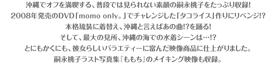 沖縄でオフを満喫する、普段では見られない素顔の嗣永桃子をたっぷり収録！2008年発売のDVD「momo only。」でチャレンジした「タコライス」リベンジの料理シーン。沖縄の伝統的衣装、琉装を着用しての「ピリリと行こう！」のソロコンサートシーン。そして、最大の見所、沖縄の海での水着シーンは…！？とにもかくにも、彼女らしいバラエティーに富んだ映像商品に仕上がりました。嗣永桃子ラスト写真集『ももち』のメイキング映像も収録。