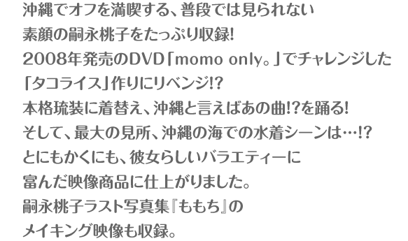 沖縄でオフを満喫する、普段では見られない素顔の嗣永桃子をたっぷり収録！2008年発売のDVD「momo only。」でチャレンジした「タコライス」リベンジの料理シーン。沖縄の伝統的衣装、琉装を着用しての「ピリリと行こう！」のソロコンサートシーン。そして、最大の見所、沖縄の海での水着シーンは…！？とにもかくにも、彼女らしいバラエティーに富んだ映像商品に仕上がりました。嗣永桃子ラスト写真集『ももち』のメイキング映像も収録。