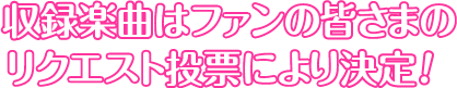 収録楽曲はファンの皆さまの
リクエスト投票により決定!